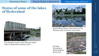 Dissertation Project 
Status of Lakes in Hyderabad 
Indian Instituteof Science 
Status of some of the lakes of Hyderabad 
19 September 2014 
Nisha Kumari, Environmental Management 
2013-14 
19 
Hamid Khan Kunta, also known as TajBanjaraLake, has been encroached. 
Garbage Dumping at Hameed Khan KuntaSite 
The polluted waters of the Hussain SagarLake in Hyderabad raising a stink.  