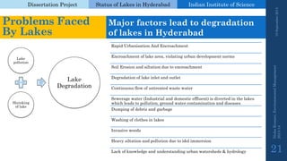 Dissertation Project 
Status of Lakes in Hyderabad 
Indian Instituteof Science 
19 September 2014 
Nisha Kumari, Environmental Management 
2013-14 
21 
Problems Faced By Lakes 
Major factors lead to degradation of lakes in Hyderabad 
Lake pollution 
Shrinking of lake 
Lake Degradation 
Rapid Urbanisation And Encroachment 
Encroachment of lake area, violating urban development norms 
Soil Erosion and siltation due to encroachment 
Degradation of lake inlet and outlet 
Continuous flow of untreated waste water 
Sewerage water (Industrial and domestic effluent) is diverted in the lakes which leads to pollution, ground water contamination and diseases 
Dumping of debris and garbage 
Washing of clothes in lakes 
Invasive weeds 
Heavy siltation and pollution due to idol immersion 
Lack of knowledge and understanding urban watersheds & hydrology  