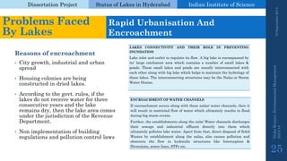 Dissertation Project 
Status of Lakes in Hyderabad 
Indian Instituteof Science 
Reasons of encroachment 
•City growth, industrial and urban spread 
•Housing colonies are being constructed in dried lakes. 
•According to the govt. rules, if the lakes do not receive water for three consecutive years and the lake remains dry, then the lake area comes under the jurisdiction of the Revenue Department. 
•Non implementation of building regulations and pollution control laws 
LAKESCONNECTIVITYANDTHEIRROLEINPREVENTINGINUNDATION 
Lakeinletandoutlettoregulateitsflow.Abiglakeisencompassedbyits’largecatchmentareawhichcontainsanumberofsmalllakes& ponds.Thesesmalllakesandpondsareusuallyinterconnectedwitheachotheralongwithbiglakewhichhelpstomaintainthehydrologyoftheselakes.TheinterconnectingstructuresmaybetheNalasorStormWaterDrains. 
19 September 2014 
Nisha Kumari, Environmental Management 
2013-14 
25 
Problems Faced By Lakes 
Rapid UrbanisationAnd Encroachment 
ENCROACHMENTOFWATERCHANNELS 
Ifencroachmentoccursalongwiththesenalas/waterchannels,thenitwillresultinrestrictedflowofwaterwhichultimatelyresultsinfloodduringbigstormevents. 
Further,theestablishmentsalongthenala/Waterchannelsdischargestheirsewageandindustrialeffluentdirectlyintothemwhichultimatelypolluteslakewater.Apartfromthat,directdisposalofSolidWastesbyestablishmentalongthenalas,alsocausespollutionandobstructstheflowinhydraulicstructureslikeInterception& Diversions,sewerlines,STPsetc.  
