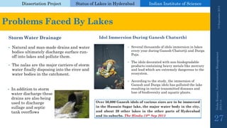 Dissertation Project 
Status of Lakes in Hyderabad 
Indian Instituteof Science 
Storm Water Drainage 
•Natural and man-made drains and water bodies ultimately discharge surface run- off into lakes and pollute them. 
•The nalasare the major carriers of storm water finally disposing into the river and water bodies in the catchment. 
Idol Immersion During Ganesh Chaturthi 
•Several thousands of idols immersion in lakes every year during Ganesh Chaturtjiand DurgaPuja. 
•The idols decorated with non-biodegradable products containing heavy metals like mercury and lead which are extremely dangerous to the ecosystem. 
•According to the study, the immersion of Ganesh and Durgaidols has polluted the lake resulting in vector transmitted diseases and lose of biodiversity and aquatic plants. 
19 September 2014 
Nisha Kumari, Environmental Management 
2013-14 
27 
Problems Faced By Lakes 
Over50,000GaneshidolsofvarioussizesaretobeimmersedintheHussainSagarlake,themajorwaterbodyinthecity, andabout20otherlakesintheotherpartsofHyderabadanditssuburbs.TheHindu-18thSep2013 
•In addition to storm water discharge these drains are also being used to discharge sullageand septic tank overflows  