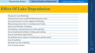 Dissertation Project 
Status of Lakes in Hyderabad 
Indian Instituteof Science 
19 September 2014 
Nisha Kumari, Environmental Management 
2013-14 
29 
Effect Of Lake Degradation 
Changes In Local Hydrology 
Increased rain water runoff and drinking water crisis 
Increased instances of water logging and flooding 
Rising temperatures due to vanishing water bodies. 
Alters Local Weather Conditions 
Groundwater contamination due to lake pollution 
Loss of traditional livelihoods-fishing and washing 
Loss of recreational opportunities 
Air pollution due to release of volatile gases and foul smell 
Loss of aesthetics 
Economic loss due to flooding 
Loss of aquatic species  
