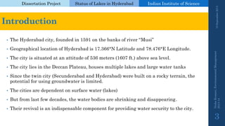 Dissertation Project 
Status of Lakes in Hyderabad 
Indian Instituteof Science 
Introduction 
•The Hyderabad city, founded in 1591 on the banks of river “Musi” 
•Geographical location of Hyderabad is 17.366°N Latitude and 78.476°E Longitude. 
•The city is situated at an attitude of 536 meters (1607 ft.) above sea level. 
•The city lies in the Deccan Plateau, houses multiple lakes and large water tanks 
•Since the twin city (Secunderabadand Hyderabad) were built on a rocky terrain, the potential for using groundwater is limited. 
•The cities are dependent on surface water (lakes) 
•But from last few decades, the water bodies are shrinking and disappearing. 
•Their revival is an indispensable component for providing water security to the city. 19 September 2014 
Nisha Kumari, Environmental Management 
2013-14 
3 
 