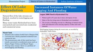 Dissertation Project 
Status of Lakes in Hyderabad 
Indian Instituteof Science 
19 September 2014 
Nisha Kumari, Environmental Management 
2013-14 
33 
Effect Of Lake Degradation 
Increased Instances Of Water Logging And Flooding 
MasabTank 
•Situated at the southern foothill limit of BanjaraHills 
•Converted into a thickly populated residential-cum- commercial area. 
•The downstream side of this tank has been totally converted to residential areas such as VijayaNagar Colony and Shanti Nagar. 
•During rainy season-there is a problem of waterlogging and flooding 
Many water tanks Hyderabad have been encroached and converted into residential and commercial areas 
Natural flow of the lake streams are blocked, resulted in waterlogging and flooding 
August2000FloodinHyderabadCity 
•Wettest spell in 92 years due to heavy downpour of rain. 
•Many of the low-lying areas in Hyderabad were inundated. 
•The severity of flooding was due to a Blockage of natural stream leads and reduction in the carrying capacity of lakes and water channels 
Waterlogging hotspots during the recent rains, as recorded by Hyderabad. Traffic Police  