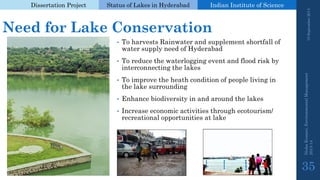 Dissertation Project 
Status of Lakes in Hyderabad 
Indian Instituteof Science 
Need for Lake Conservation 
•To harvests Rainwater and supplement shortfall of water supply need of Hyderabad 
•To reduce the waterlogging event and flood risk by interconnecting the lakes 
•To improve the heath condition of people living in the lake surrounding 
•Enhance biodiversity in and around the lakes 
•Increase economic activities through ecotourism/ recreational opportunities at lake 
19 September 2014 
Nisha Kumari, Environmental Management 
2013-14 
35 
 