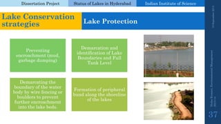 Dissertation Project 
Status of Lakes in Hyderabad 
Indian Instituteof Science 
19 September 2014 
Nisha Kumari, Environmental Management 
2013-14 
37 
Lake Conservation strategies 
Lake Protection 
Preventing encroachment (mud, garbage dumping) 
Demarcation and identification of Lake Boundaries and Full Tank Level 
Demarcating the boundary of the water body by wire fencing or boulders to prevent further encroachment into the lake beds. 
Formation of peripheral bund along the shoreline of the lakes  