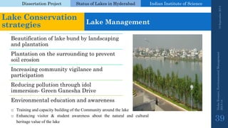 Dissertation Project 
Status of Lakes in Hyderabad 
Indian Instituteof Science 
19 September 2014 
Nisha Kumari, Environmental Management 
2013-14 
39 
Lake Conservation strategies 
Lake Management 
Beautification of lake bund by landscaping and plantation 
Plantation on the surrounding to prevent soil erosion 
Increasing community vigilance and participation 
Reducing pollution through idol immersion-Green GaneshaDrive 
Environmental education and awareness 
oTrainingandcapacitybuildingoftheCommunityaroundthelake 
oEnhancingvisitor&studentawarenessaboutthenaturalandculturalheritagevalueofthelake  