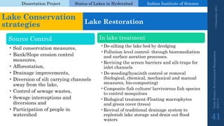 Dissertation Project 
Status of Lakes in Hyderabad 
Indian Instituteof Science 
19 September 2014 
Nisha Kumari, Environmental Management 
2013-14 
41 
Lake Conservation strategies 
Lake Restoration 
Source Control 
•Soil conservation measures, 
•Bank/Slope erosion control measures, 
•Afforestation, 
•Drainage improvements, 
•Diversion of silt carrying channels away from the lake, 
•Control of sewage wastes, 
•Sewage interceptions and diversions and 
•Participation of people in watershed 
In lake treatment 
•De-silting the lake bed by dredging 
•Pollution level control-through bioremediation and surface aeration processes. 
•Reviving the screen barriers and silt-traps for inlet channels 
•De-weeding/hyacinth control or removal (biological, chemical, mechanical and manual measures, bio-composting) 
•Composite fish culture/ larvivorousfish species to control mosquitoes 
•Biological treatment-Floating macrophytesand green cover (trees) 
•Revival of traditional drainage system to replenish lake storage and drain out flood waters  