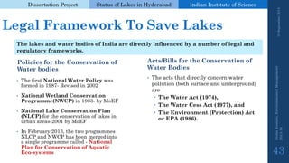 Dissertation Project 
Status of Lakes in Hyderabad 
Indian Instituteof Science 
Legal Framework To Save Lakes 
Policies for the Conservation of Water bodies 
Acts/Bills for the Conservation of Water Bodies 
•The acts that directly concern water pollution (both surface and underground) are 
The Water Act (1974), 
The Water CessAct (1977), and 
The Environment (Protection) Act or EPA (1986). 
19 September 2014 
Nisha Kumari, Environmental Management 
2013-14 
43 
The lakes and water bodies of India are directly influenced by a number of legal and regulatory frameworks. 
•The first National Water Policy was formed in 1987-Revised in 2002 
•National Wetland Conservation Programme(NWCP)in 1983-by MoEF 
•National Lake Conservation Plan (NLCP) for the conservation of lakes in urban areas-2001 by MoEF 
•In February 2013, the two programmes NLCP and NWCP has been merged into a single programme called -National Plan for Conservation of Aquatic Eco-systems  