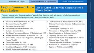 Dissertation Project 
Status of Lakes in Hyderabad 
Indian Instituteof Science 
The Indian Wildlife (Protection) Act, 1972 
The Indian Fisheries Act, 1897 
The Indian Forest Act, 1927 
The Territorial Waters, Continental Shelf, 
Exclusive Economic Zone 
The Water (Prevention and Control Of Pollution) Act, 1977 
Water (Prevention and Control of Pollution) Act, 1974 
The Maritime Zones of India (Regulation Of Fishing By Foreign Vessels) 
Forest Conservation Act, 1980 
The Environment (Protection) Act, 1986 
Coastal Zone Regulation (CRZ) Notification 
Wildlife (Protection) Amendment Act, 1999 s 
The Convention on Wetlands (Ramsar, Iran, 1971) 
National Conservation Strategies On Environment & Development 
The Biological Diversity Act, 2002 
Convention on Biological Diversity, June 1992 
Bonn Convention on the Conservation Of 
Migratory Species of Wild Animals 
International Convention for the Protection of Birds 
National Water Policy, 2002 
National Policy for Hydro Power Development 
Convention on Conservation of Migratory 
Species of Wildlife Animals (CMS) 
Nisha Kumari, Environmental Management 2013-14 19 September 2014 
44 
Legal Framework To Save Lakes 
List of Acts/Bills for the Conservation of Water Bodies 
There are many acts for the conservation of water bodies. However, only a few states in India have passed and implemented bills specifically targeted to the conservation of water bodies.  