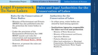 Dissertation Project 
Status of Lakes in Hyderabad 
Indian Instituteof Science 
Rules for the Conservation of Water Bodies 
Authorities for the Conservation of Lakes 
•In urban areas, water bodies are owned by land owning agencies 
•Institutions /agencies responsible for lakes survival and protection 
Ministry of Water Resources 
Ministry of Environment and Forests 
Agriculture Ministry 
Fisheries Ministry and 
Other local authorities i.e. Municipal Corporations, Development Authorities, Tourism Department, Water Supply Boards etc. 
19 September 2014 
Nisha Kumari, Environmental Management 
2013-14 
45 
Legal Framework To Save Lakes 
Rules and legal Authorities for the Conservation of Lakes 
•Ministry of Environment and Forests (MOEF) has also published rules for the protection the water bodies in India. 
•Under the provisions of the Environment (Protection) Act 1986 MOEF issued a set rules for conservation and management of wetlands (Wetland Rules, 2010). 
•However, at present the rules are under review  