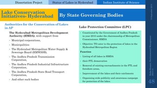 Dissertation Project 
Status of Lakes in Hyderabad 
Indian Instituteof Science 
The Hyderabad Metropolitan Development Authority (HMDA), with support from 
•Municipal corporations, 
•Municipalities 
•The Hyderabad Metropolitan Water Supply & Sewerage Board (HMWSSB), 
•The Andhra Pradesh Transmission Corporation, 
•The Andhra Pradesh Industrial Infrastructure Corporation, 
•The Andhra Pradesh State Road Transport Corporation, 
•And other such bodies 
•Constituted by the Government of Andhra Pradesh in year 2010 under the chairmanship of Metropolitan Commissioner, HMDA 
•Objective: TO cater to the protection of lakes in the Hyderabad Metropolitan Region 
Function 
•Listing of all lakes in HMDA 
•their FTL demarcation 
•Removal of existing encroachments in the FTL and foreshore areas, 
•Improvement of the lakes and their catchments 
•Organising wide publicity and awareness campaign for protection of the lakes. 
19 September 2014 
Nisha Kumari, Environmental Management 
2013-14 
48 
Lake Conservation Initiatives-Hyderabad 
By State Governing Bodies 
Authorities for the Conservation of Lakes in AP 
Lake Protection Committee (LPC)  