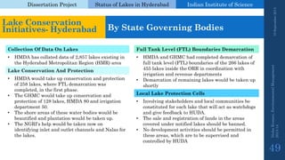 Dissertation Project 
Status of Lakes in Hyderabad 
Indian Instituteof Science 
19 September 2014 
Nisha Kumari, Environmental Management 
2013-14 
49 
Lake Conservation Initiatives-Hyderabad 
By State Governing Bodies 
Collection Of Data On Lakes 
Full Tank Level (FTL) Boundaries Demarcation 
•HMDA has collated data of 2,857 lakes existing in the Hyderabad Metropolitan Region (HMR) area 
•HMDA and GHMC had completed demarcation of full tank level (FTL) boundaries of the 266 lakes of 455 lakes inside the ORR in coordination with irrigation and revenue departments 
•Demarcation of remaining lakes would be taken up shortly 
Lake Conservation And Protection 
•HMDA would take up conservation and protection of 258 lakes, where FTL demarcation was completed, in the first phase. 
•The GHMC would take up conservation and protection of 128 lakes, HMDA 80 and irrigation department 50. 
•The shore areas of these water bodies would be beautified and plantation would be taken up. 
•The NGRI's help would be taken now on identifying inlet and outlet channels and Nalasfor the lakes. 
Local Lake Protection Cells 
•Involving stakeholders and local communities be constituted for each lake that will act as watchdogs and give feedback to HUDA. 
•The sale and registration of lands in the areas covered under notified lakes should be banned. 
•No development activities should be permitted in these areas, which are to be supervised and controlled by HUDA  
