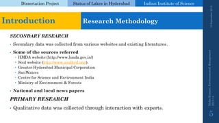 Dissertation Project 
Status of Lakes in Hyderabad 
Indian Instituteof Science 
SECONDARY RESEARCH 
•Secondary data was collected from various websites and existing literatures. 
•Some of the sources referred 
HMDA website (http://www.hmda.gov.in/) 
Soul website (http://www.soulhyd.org/). 
Greater Hyderabad Municipal Corporation 
SaciWaters 
Centre for Science and Environment India 
Ministry of Environment & Forests 
•National and local news papers 
PRIMARY RESEARCH 
•Qualitative data was collected through interaction with experts. 
19 September 2014 
Nisha Kumari, Environmental Management 
2013-14 
5 
Introduction 
Research Methodology  