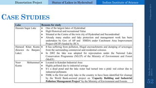 Dissertation Project 
Status of Lakes in Hyderabad 
Indian Instituteof Science 
CASESTUDIES 
Lake 
Reasonsforstudy 
HussainSagarLake 
OneofthelargestlakesofHyderabad 
HighHistoricalandrecreationalValue 
SituatedattheCentreofthetwincityofHyderabadandSecunderabad 
AlreadymanystudiesandlakeprotectionandmanagementworkhasbeenundertakenbyGov.ofAPandHMDAunderCatchmentAreaImprovementProject(HCIP)fundedbyJICA 
HameedKhanKunta(KnownAsBanjaraLake) 
Ithassufferingfrompollution,Illegalencroachmentsanddumpingofseweragesfromthesurroundingcommercialandresidentialcolonies 
In2002thelakewasadoptedforrejuvenationundertheNationalLakeConservationProgramme(NLCP)oftheMinistryofEnvironmentandForest(MoEF) 
NoorMohammedKunta 
LocatedinKatedanIndustrialArea 
Highlypollutedduetoindustrialsewage 
It’sadeadpondandthelakewaterhadturnedintoapink/redcolourduetoindustrialpollutants 
NMKisthefirstandonlylakeinthecountrytohavebeenidentifiedforcleanupbytheWorldBank-assistedprojecton‘CapacityBuildingandIndustrialPollutionManagementProject’bytheMinistryofEnvironmentandForests 
19 September 2014 
Nisha Kumari, Environmental Management 
2013-14 
52 
 
