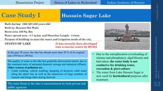 Dissertation Project 
Status of Lakes in Hyderabad 
Indian Instituteof Science 
19 September 2014 
Nisha Kumari, Environmental Management 
2013-14 
53 
Case Study I 
Hussain SagarLake 
Built during: 1562 AD (450 years old) 
Built by: Hussain ShaWalis 
Basin area: 240 Sq. Km 
Water spread area -4.7 sq.km. and Shoreline Length -14 kms 
Purpose of building: to meet the water and irrigation needs of the city. 
In the past 30 years, the lake has shrunk more than 50 % of its original size (550 ha to 240 ha). 
The quality of water in the lake has gradually deteriorated mainly due to the continual entry of untreated domestic sewage and industrial effluent. 
Otherreasonsofpollutionare 
•Cattlewashing,vehiclewashing,dumpingofdomesticsolidwastealongtheshorelineaswellastheimmersionoflargenumbersofGaneshandDurgaIdolsduringfestivals 
•Due to the eutrophication (overloading of nitrates and phosphates), algal blooms and bad odour, the water body is not conducive for drinking water, recreation & pisci-culture. 
•The water from Lake Hussain Sagaris now used for horticultural purposes after treatment. 
The main threat to the lake is encroachment by both private and public agencies 
STATUS OF LAKE 
It has recently been developed into a tourist centre by HUDA  