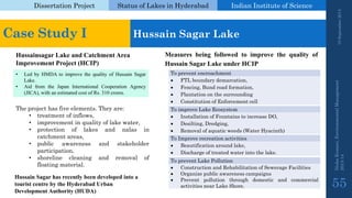 Dissertation Project 
Status of Lakes in Hyderabad 
Indian Instituteof Science 
19 September 2014 
Nisha Kumari, Environmental Management 
2013-14 
55 
Case Study I 
Hussain SagarLake 
HussainsagarLake and Catchment Area Improvement Project (HCIP) 
•LedbyHMDAtoimprovethequalityofHussainSagarLake. 
•AidfromtheJapanInternationalCooperationAgency(JICA),withanestimatedcostofRs.310crores. 
Theprojecthasfiveelements.Theyare: 
•treatmentofinflows, 
•improvementinqualityoflakewater, 
•protectionoflakesandnalasincatchmentareas, 
•publicawarenessandstakeholderparticipation, 
•shorelinecleaningandremovaloffloatingmaterial. 
ToimproveLakeEcosystem 
InstallationofFountainstoincreaseDO, 
Desilting,Dredging, 
Removalofaquaticweeds(WaterHyacinth) 
Topreventencroachment 
FTLboundarydemarcation, 
Fencing,Bundroadformation, 
Plantationonthesurrounding 
ConstitutionofEnforcementcell 
ToImproverecreationactivities 
Beautificationaroundlake, 
Dischargeoftreatedwaterintothelake. 
TopreventLakePollution 
ConstructionandRehabilitationofSewerageFacilities 
Organizepublicawarenesscampaigns 
PreventpollutionthroughdomesticandcommercialactivitiesnearLakeShore. 
MeasuresbeingfollowedtoimprovethequalityofHussainSagarLakeunderHCIP 
Hussain Sagarhas recently been developed into a tourist centre by the Hyderabad Urban Development Authority (HUDA)  