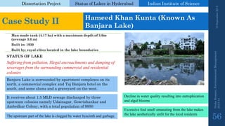 Dissertation Project 
Status of Lakes in Hyderabad 
Indian Instituteof Science 
19 September 2014 
Nisha Kumari, Environmental Management 
2013-14 
56 
Case Study II 
Hameed Khan Kunta(Known As BanjaraLake) 
Man made tank (4.17 ha) with a maximum depth of 5.0m (average 3.0 m) 
Built in: 1930 
Built by: royal elites located in the lake boundaries 
BanjaraLake is surrounded by apartment complexes on its north, a commercial complex and TajBanjarahotel on the south, and some slums and a graveyard on the west. 
STATUS OF LAKE 
Suffering from pollution, Illegal encroachments and dumping of sewerages from the surrounding commercial and residential colonies 
It receives about 1.5 MLD sewage discharged by three upstream colonies namely Udainagar, Gowrishankarand AmbedkarColony, with a total population of 9950 
Theupstreampartofthelakeiscloggedbywaterhyacinthandgarbage. 
Decline in water quality resulting into eutrophication and algal blooms 
Excessive foul smell emanating from the lake makes the lake aesthetically unfit for the local residents  