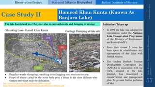 Dissertation Project 
Status of Lakes in Hyderabad 
Indian Instituteof Science 
19 September 2014 
Nisha Kumari, Environmental Management 
2013-14 
57 
Case Study II 
Hameed Khan Kunta(Known As BanjaraLake) 
The lake has shrunk over the years due to encroachments and dumping of sewage 
Garbage Dumping at lake site 
Shrinking Lake-Hamid Khan Kunta 
Regularwastedumpingresultingintocloggingandcontamination 
Heapsofplasticspiledonthewaterbodyposeathreattotheslumchildrenwhoventureintowaterbodyfordefecation. 
InitiativesTakenup 
•In2002thelakewasadoptedforrejuvenationundertheNationalLakeConservationProgrammeoftheMinistryofEnvironmentandForest(MoEF). 
•Sincethenalmost2coreshasbeenspentinrehabilitationandrejuvenationoftheLakewithlimitedsuccess. 
•TheAndhraPradeshTourismDevelopmentCorporationLtd(APTDC)inassociationwithTajGVK,situatedinthelakeprecinct,hasdevelopedaconservationandmanagementplan.Topreventfurtherpollutionoflake 
http://www.saciwaters.org/lakes/pdfs/hameed-khan-kunta.pdf 
http://moef.nic.in/sites/default/files/nlcp/Lakes/Banjara%20Lake.pdf  