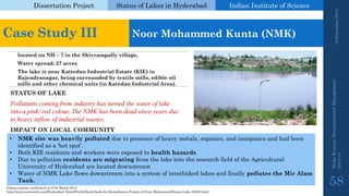 Dissertation Project 
Status of Lakes in Hyderabad 
Indian Instituteof Science 
19 September 2014 
Nisha Kumari, Environmental Management 
2013-14 
58 
Case Study III 
Noor Mohammed Kunta(NMK) 
located on NH –7 in the Shivrampallyvillage, 
Water spread:27 acres 
The lake is near KattedanIndustrial Estate (KIE) in Rajendranagar, being surrounded by textile mills, edible oil mills and other chemical units (in KatedanIndustrial Area). 
STATUS OF LAKE 
Pollutants coming from industry has turned the water of lake into a pink/ red colour. The NMK has been dead since years due to heavy inflow of industrial wastes. 
•NMK site was heavily polluted due to presence of heavy metals, organics, and inorganics and had been identified as a ‘hot spot’. 
•Both KIE residents and workers were exposed to health hazards 
•Due to pollution residents are migrating from the lake into the research field of the Agricultural University of Hyderabad are located downstream 
•Water of NMK Lake flows downstream into a system of interlinked lakes and finally pollutes the Mir AlamTank. 
IMPACT ON LOCAL COMMUNITY 
Indian express, published on 27th March 2013 
http://www.newswala.com/Hyderabad-News/World-Bank-funds-for-Remediation-Project-of-Noor-Mohammed-Kunta-Lake-33650.html  