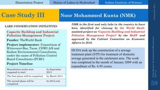 Dissertation Project 
Status of Lakes in Hyderabad 
Indian Instituteof Science 
19 September 2014 
Nisha Kumari, Environmental Management 
2013-14 
59 
Case Study III 
Noor Mohammed Kunta(NMK) 
LAKE CONSERVATION INITIATIVES 
Capacity Building and Industrial Pollution Management Project 
Funder: TheWorldBank 
Project implementer: Consortium of Witteveen+Bos, Tauw, COWI A/S and KadamEnvironmental Consultants, under the name of Pollution Control Board Consultants (PCBC) 
Project Timeline 
NMKisthefirstandonlylakeinthecountrytohavebeenidentifiedforcleanupbytheWorldBank- assistedprojecton‘CapacityBuildingandIndustrialPollutionManagementProject’bytheMoEFandapprovedbytheCabinetCommitteeonEconomicAffairsin2010. 
HUDA took up the construction of a sewage treatment plant (STP) for treatment of domestic sewage generated in the catchment area. The work was completed in the month of January 2009 with an expenditure of Rs. 6.95 crores. 
Remediation works were supposed to start 
In September 2013 
The first phase will be completed 
by March 2014 
The second phase will be completed 
by 2015-end.  