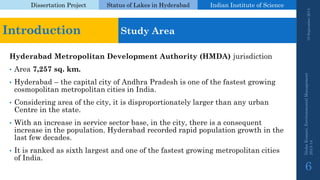 Dissertation Project 
Status of Lakes in Hyderabad 
Indian Instituteof Science 
Hyderabad Metropolitan Development Authority (HMDA) jurisdiction 
•Area 7,257 sq. km. 
•Hyderabad –the capital city of Andhra Pradesh is one of the fastest growing cosmopolitan metropolitan cities in India. 
•Considering area of the city, it is disproportionately larger than any urban Centre in the state. 
•With an increase in service sector base, in the city, there is a consequent increase in the population. Hyderabad recorded rapid population growth in the last few decades. 
•It is ranked as sixth largest and one of the fastest growing metropolitan cities of India. 19 September 2014 
Nisha Kumari, Environmental Management 
2013-14 
6 
Introduction 
Study Area  