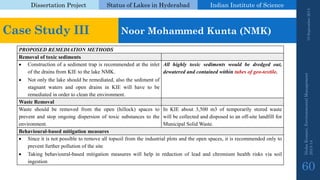 Dissertation Project 
Status of Lakes in Hyderabad 
Indian Instituteof Science 
19 September 2014 
Nisha Kumari, Environmental Management 
2013-14 
60 
PROPOSEDREMEDIATIONMETHODS 
Removaloftoxicsediments 
ConstructionofasedimenttrapisrecommendedattheinletofthedrainsfromKIEtothelakeNMK. 
Notonlythelakeshouldberemediated,alsothesedimentofstagnantwatersandopendrainsinKIEwillhavetoberemediatedinordertocleantheenvironment. 
Allhighlytoxicsedimentswouldbedredgedout, dewateredandcontainedwithintubesofgeo-textile. 
WasteRemoval 
Wasteshouldberemovedfromtheopen(hillock)spacestopreventandstopongoingdispersionoftoxicsubstancestotheenvironment. 
InKIEabout3,500m3oftemporarilystoredwastewillbecollectedanddisposedtoanoff-sitelandfillforMunicipalSolidWaste. 
Behavioural-basedmitigationmeasures 
Sinceitisnotpossibletoremovealltopsoilfromtheindustrialplotsandtheopenspaces,itisrecommendedonlytopreventfurtherpollutionofthesite 
Takingbehavioural-basedmitigationmeasureswillhelpinreductionofleadandchromiumhealthrisksviasoilingestion 
Case Study III 
Noor Mohammed Kunta(NMK)  