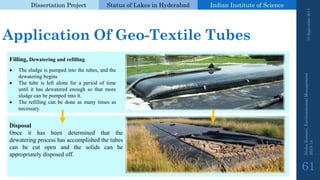 Dissertation Project 
Status of Lakes in Hyderabad 
Indian Instituteof Science 
. 
Application Of Geo-Textile Tubes 
. 
19 September 2014 
Nisha Kumari, Environmental Management 
2013-14 
61 
Filling,Dewateringandrefilling 
Thesludgeispumpedintothetubes,andthedewateringbegins 
Thetubeisleftaloneforaperiodoftimeuntilithasdewateredenoughsothatmoresludgecanbepumpedintoit. 
Therefillingcanbedoneasmanytimesasnecessary. 
Disposal 
Onceithasbeendeterminedthatthedewateringprocesshasaccomplishedthetubescanbecutopenandthesolidscanbeappropriatelydisposedoff.  