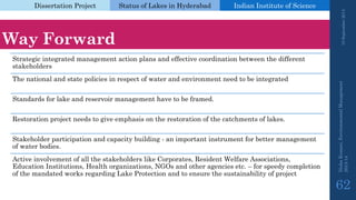 Dissertation Project 
Status of Lakes in Hyderabad 
Indian Instituteof Science 
WayForward 
Strategic integrated management action plans and effective coordination between the different stakeholders 
The national and state policies in respect of water and environment need to be integrated 
Standards for lake and reservoir management have to be framed. 
Restoration project needs to give emphasis on the restoration of the catchments of lakes. 
Stakeholder participation and capacity building -an important instrument for better management of water bodies. 
Active involvement of all the stakeholders like Corporates, Resident Welfare Associations, Education Institutions, Health organizations, NGOs and other agencies etc. –for speedy completion of the mandated works regarding Lake Protection and to ensure the sustainability of project 
19 September 2014 
Nisha Kumari, Environmental Management 
2013-14 
62 
 
