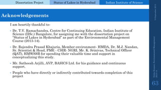 Dissertation Project 
Status of Lakes in Hyderabad 
Indian Instituteof Science 
19 September 2014 
Nisha Kumari, Environmental Management 
2013-14 
63 
Acknowledgements 
I am heartily thankful to- 
•Dr.T.V. Ramachandra, Centre for Continuing Education, Indian Institute of Science (IISc.) Bangalore, for assigning me with the dissertation project on “Status of Lakes in Hyderabad” as part of the Environmental Management Course (2013-14). 
•Dr.Rajendra Prasad Khajuria, Member environment-HMDA, Dr.M.J. Nandan, Sr. Scientist & Head, PME -CSIR-NGRI, Mr.K. Srinivas, Technical Officer (QAT), HMWSSB for spending their valuable time and support in conceptualizing this study. 
•Mr. Satheesh Arjilli, AVP, BASICS Ltd. for his guidance and continuous support. 
•People who have directly or indirectly contributed towards completion of this project  