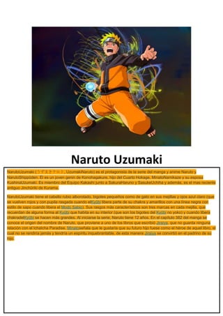 Naruto Uzumaki
NarutoUzumaki (うずまきナルト, UzumakiNaruto) es el protagonista de la serie del manga y anime Naruto y
NarutoShippūden. Él es un joven genin de Konohagakure, hijo del Cuarto Hokage, MinatoNamikaze y su esposa
KushinaUzumaki. Es miembro del Equipo Kakashi junto a SakuraHaruno y SasukeUchiha y además, es el mas reciente
antiguo Jinchūriki de Kurama.
NarutoUzumaki tiene el cabello rubio alborotado, bigotes pequeños como de gato en sus mejillas y ojos azul claro (que
se vuelven rojos y con pupila rasgada cuando elKyūbi libera parte de su chakra y amarillos con una línea negra con
estilo de sapo cuando libera el Modo Sabio). Sus rasgos más característicos son tres marcas en cada mejilla, que
recuerdan de alguna forma al Kyūbi que habita en su interior (que son los bigotes del Kyūbi no yoko) y cuando libera
chakradelKyūbi se hacen más grandes. Al iniciarse la serie, Naruto tiene 12 años. En el capítulo 382 del manga se
conoce el origen del nombre de Naruto, que proviene a uno de los libros que escribió Jiraiya, que no guarda ninguna
relación con el IchaIcha Paradise. Minatoseñala que le gustaría que su futuro hijo fuese como el héroe de aquel libro, el
cual no se rendiría jamás y tendría un espíritu inquebrantable, de esta manera Jiraiya se convirtió en el padrino de su
hijo.
 