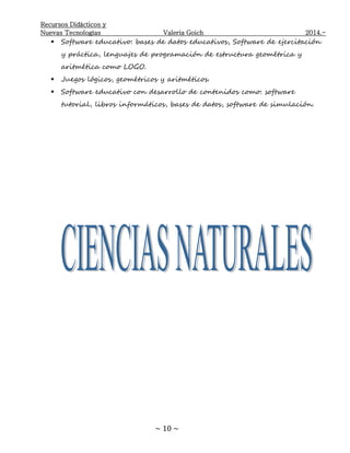 Recursos Didácticos y
Nuevas Tecnologías Valeria Goich 2014.-
~ 10 ~
 Software educativo: bases de datos educativos, Software de ejercitación
y práctica, lenguajes de programación de estructura geométrica y
aritmética como LOGO.
 Juegos lógicos, geométricos y aritméticos.
 Software educativo con desarrollo de contenidos como: software
tutorial, libros informáticos, bases de datos, software de simulación.
 