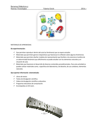 Recursos Didácticos y
Nuevas Tecnologías Valeria Goich 2014.-
~ 11 ~
MATERIALES DE APRENDIZAJE:
De experimentación:
 Que permiten reproducir dentro del aula los fenómenos que se espera estudiar.
 Materiales que permiten generar dispositivos que favorezcan la reflexión sobre algunos fenómenos.
 Materiales que permiten diseñar modelos de representación que faciliten a los alumnos el análisis de
un determinado fenómeno que difícilmente se puede estudiar con los elementos naturales y en
situación de aula.
 Materiales que favorecen el desarrollo de diversos contenidos procedimentales. Para esta actividad se
pueden utilizar materiales como; específicos de laboratorios, de desecho, de uso cotidiano, elementos
naturales.
Que aportan información sistematizada:
 Libros de textos
 Textos de divulgación científica.
 Videos de divulgación científica y educativa.
 Programas educativos de computación.
 Enciclopedias en CD room.
 