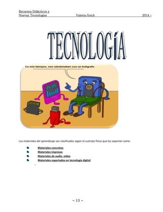 Recursos Didácticos y
Nuevas Tecnologías Valeria Goich 2014.-
~ 13 ~
Los materiales del aprendizaje son clasificados según el sustrato físico que los soportan como:
Materiales concretos
Materiales impresos
Materiales de audio- video
Materiales soportados en tecnología digital
-
 