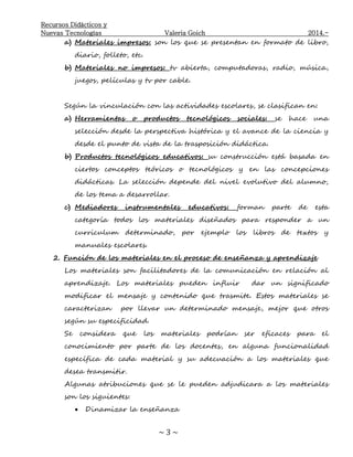 Recursos Didácticos y
Nuevas Tecnologías Valeria Goich 2014.-
~ 3 ~
a) Materiales impresos: son los que se presentan en formato de libro,
diario, folleto, etc.
b) Materiales no impresos: tv abierta, computadoras, radio, música,
juegos, películas y tv por cable.
Según la vinculación con las actividades escolares, se clasifican en:
a) Herramientas o productos tecnológicos sociales: se hace una
selección desde la perspectiva histórica y el avance de la ciencia y
desde el punto de vista de la trasposición didáctica.
b) Productos tecnológicos educativos: su construcción está basada en
ciertos conceptos teóricos o tecnológicos y en las concepciones
didácticas. La selección depende del nivel evolutivo del alumno,
de los tema a desarrollar.
c) Mediadores instrumentales educativos: forman parte de esta
categoría todos los materiales diseñados para responder a un
curriculum determinado, por ejemplo los libros de textos y
manuales escolares.
2. Función de los materiales en el proceso de enseñanza y aprendizaje
Los materiales son facilitadores de la comunicación en relación al
aprendizaje. Los materiales pueden influir dar un significado
modificar el mensaje y contenido que trasmite. Estos materiales se
caracterizan por llevar un determinado mensaje, mejor que otros
según su especificidad.
Se considera que los materiales podrían ser eficaces para el
conocimiento por parte de los docentes, en alguna funcionalidad
específica de cada material y su adecuación a los materiales que
desea transmitir.
Algunas atribuciones que se le pueden adjudicara a los materiales
son los siguientes:
 Dinamizar la enseñanza
 