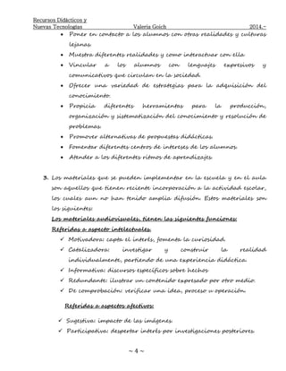 Recursos Didácticos y
Nuevas Tecnologías Valeria Goich 2014.-
~ 4 ~
 Poner en contacto a los alumnos con otras realidades y culturas
lejanas.
 Muestra diferentes realidades y como interactuar con ella
 Vincular a los alumnos con lenguajes expresivos y
comunicativos que circulan en la sociedad.
 Ofrecer una variedad de estrategias para la adquisición del
conocimiento.
 Propicia diferentes herramientas para la producción,
organización y sistematización del conocimiento y resolución de
problemas.
 Promover alternativas de propuestas didácticas.
 Fomentar diferentes centros de intereses de los alumnos.
 Atender a los diferentes ritmos de aprendizajes.
3. Los materiales que se pueden implementar en la escuela y en el aula
son aquellos que tienen reciente incorporación a la actividad escolar,
los cuales aun no han tenido amplia difusión. Estos materiales son
los siguientes:
Los materiales audiovisuales, tienen las siguientes funciones:
Referidas a aspecto intelectuales.
 Motivadora: capta el interés, fomenta la curiosidad.
 Catalizadora: investigar y construir la realidad
individualmente, partiendo de una experiencia didáctica.
 Informativa: discursos específicos sobre hechos
 Redundante: ilustrar un contenido expresado por otro medio.
 De comprobación: verificar una idea, proceso u operación.
Referidas a aspectos afectivos:
 Sugestiva: impacto de las imágenes.
 Participativa: despertar interés por investigaciones posteriores.
 