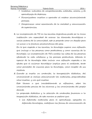 Recursos Didácticos y
Nuevas Tecnologías Valeria Goich 2014.-
~ 5 ~
 Imitativa: inductora de comportamientos, actitudes, valores, y de
aprendizajes de destrezas.
 Dinamizadora: enseñan a aprender al mostrar secuencialmente
procesos.
 Comprensiva: como asimilación de la realidad y comunicación
de experiencias.
4. La incorporación de TIC en las escuelas Argentinas puede ser la única
institución con capacidad de acercar los elementos tecnológicos a
varios sectores de la comunidad, esto se presenta como un desafío para
no sumar a la fractura socioeconómica del país.
En lo que respecta a las escuelas, la tecnología supone una reflexión
que incluye a las personas como productoras y como usuarias de la
tecnología. La incorporación de TIC’s cambia las vidas de las personas
afectando la vida cotidiana y los procesos productivos. Además el
espacio de la tecnología debe incluir una reflexión respectos a los
efectos que el accionar tecnológico implica para el ambiente, tanto
como proveedor de insumos para la tecnología, como receptor de sus
residuos.
5. Cuando se enseña un contenido, la transposición didáctica, del
conocimiento se realiza seleccionando loa materiales, preguntándose
cómo enseñar, y con qué enseñar.
Esto llevara a que inevitablemente se reflexione, sobre los
conocimientos previos de los alumnos y los conocimientos del propio
docente.
La propuesta didáctica y la selección de contenidos favorecen a la
trasposición didáctica, de esta manera se sostiene que:
 Los diferentes materiales para el aprendizaje, apoyados en
diferentes tecnologías, modifican las formas de comunicación de
 