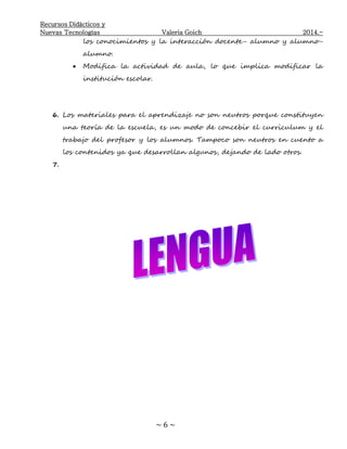 Recursos Didácticos y
Nuevas Tecnologías Valeria Goich 2014.-
~ 6 ~
los conocimientos y la interacción docente- alumno y alumno-
alumno.
 Modifica la actividad de aula, lo que implica modificar la
institución escolar.
6. Los materiales para el aprendizaje no son neutros porque constituyen
una teoría de la escuela, es un modo de concebir el curriculum y el
trabajo del profesor y los alumnos. Tampoco son neutros en cuento a
los contenidos ya que desarrollan algunos, dejando de lado otros.
7.
 