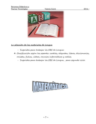 Recursos Didácticos y
Nuevas Tecnologías Valeria Goich 2014.-
~ 7 ~
La selección de los materiales de Lengua
- Sugeridos para trabajar los CBC de Lengua:
 Clasificación según los soportes: carteles, etiquetas, libros, diccionarios,
revistas, fichas, videos, recursos informáticos y radios.
- Sugeridos para trabajar los CBC de Lengua, para segundo ciclo:
 