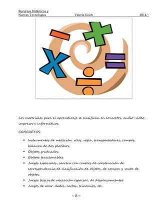 Recursos Didácticos y
Nuevas Tecnologías Valeria Goich 2014.-
~ 8 ~
Los materiales para el aprendizaje se clasifican en concretos, audio-video,
impresos e informáticos.
CONCRETOS:
 Instrumentos de medición: reloj, regla, transportadores, compás,
balanza de dos platillos.
 Objetos graduados.
 Objetos fraccionables
 Juegos espaciales, carrera con conteos de construcción de
correspondencia de clasificación de objetos, de compre y venta de
objetos.
 Juegos físicos.de ubicación espacial, de desplazamientos.
 Juegos de azar: dados, cartas, trinomios, etc.
 