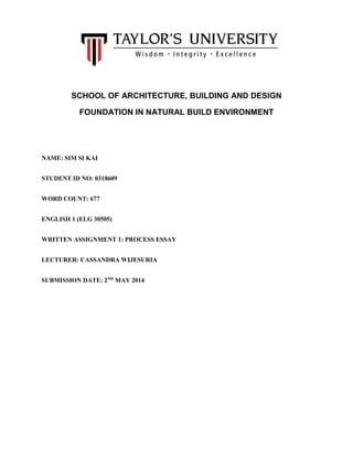 SCHOOL OF ARCHITECTURE, BUILDING AND DESIGN
FOUNDATION IN NATURAL BUILD ENVIRONMENT
NAME: SIM SI KAI
STUDENT ID NO: 0318609
WORD COUNT: 677
ENGLISH 1 (ELG 30505)
WRITTEN ASSIGNMENT 1: PROCESS ESSAY
LECTURER: CASSANDRA WIJESURIA
SUBMISSION DATE: 2ND
MAY 2014
 