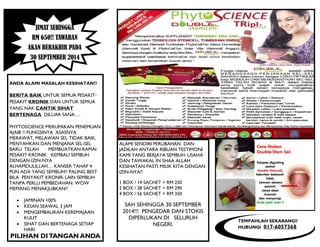 JIMAT SEHINGGA
RM 650!! TAWARAN
AKAN BERAKHIR PADA
30 SEPTEMBER 2014
ANDA ALAMI MASALAH KESIHATAN??
BERITA BAIK UNTUK SEMUA PESAKIT-
PESAKIT KRONIK DAN UNTUK SEMUA
YANG NAK CANTIK SIHAT
BERTENAGA DILUAR SANA….
PHYTOSCIENCE MERUPAKAN PENEMUAN
AJAIB !! FUNGSINYA ASASNYA
MERAWAT, MELAWAN SEL TIDAK BAIK,
MENYAHKAN DAN MENJANA SEL-SEL
BARU TELAH MEMBUATKAN RAMAI
PESAKIT KRONIK KEMBALI SEMBUH
DENGAN IZIN-NYA
ALHAMDULILLAH… KANSER TAHAP 4
PUN ADA YANG SEMBUH!! PALING BEST
BILA PENYAKIT KRONIK LAIN SEMBUH
TANPA PERLU PEMBEDAHAN. WOW
MEMANG MENAKJUBKAN!!
 JAMINAN 100%
 KESAN SEAWAL 3 JAM
 MENGEMBALIKAN KEREMAJAAN
KULIT
 SIHAT DAN BERTENAGA SETIAP
HARI
PILIHAN DITANGAN ANDA
ALAMI SENDIRI PERUBAHAN DAN
JADILAH ANTARA RIBUAN TESTIMONI
KAMI YANG BERJAYA SEMBUH. USAHA
DAN TAWAKAL IN SHAA ALLAH
KESIHATAN PASTI MILIK KITA DENGAN
IZIN-NYA!!
1 BOX / 14 SACHET = RM 250
2 BOX / 28 SACHET = RM 290
4 BOX / 56 SACHET = RM 350
SAH SEHINGGA 30 SEPTEMBER
2014!!! PENGEDAR DAN STOKIS
DIPERLUKAN DI SELURUH
NEGERI.
TEMPAHLAH SEKARANG!!
HUBUNGI 017-6057368
 