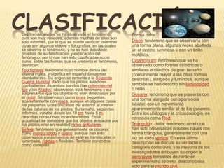 CLASIFICACIÓNForma delta.
Disco: fenómeno que se observaría con
una forma plana, algunas veces abultada
en el centro, luminosa o con un brillo
metálico.
Cigarro/puro: fenómeno que se ha
observado como formas cilíndricas o
similares a cilindros de gran tamaño
(comúnmente mayor a las otras formas
descritas), alargada y luminosa, aunque
también se han descrito sin luminosidad
o brillo.
Gusano: fenómeno que se presenta con
una forma alargada con apariencia
tubular, con un movimiento
aparentemente similar al de los gusanos.
Entre los ufólogos y la criptozoología, es
conocido como Rod.
Triángulo o delta: fenómeno en el que
han sido observadas posibles naves con
forma triangular, generalmente con una
luz en cada vértice. En esta última
descripción se discute su verdadera
categoría como ovni; y la mayoría de los
investigadores atribuyen su origen a
aeronaves terrestres de carácter
experimental o secreto, desconocidas
solo para el mundo civil.
Las formas en que se ha observado el fenómeno
ovni son muy variadas, además muchas de ellas son
solo informes, por lo que se puede verificar; mientras
otras son algunos vídeos y fotografías, en las cuales
se observa el fenómeno, y no se han detectado
pruebas de su falsificación y explicación del
fenómeno, por lo que han sido clasificadas como
ovnis. Entre las formas que se presenta el fenómeno,
destacan:
Foo fighters: fenómeno cuyo nombre deriva del
idioma inglés, y significa en español fantasmas
combatientes. Su origen se remonta a la Segunda
Guerra Mundial, dado que los pilotos aviadores
combatientes de ambos bandos (las potencias del
Eje y los Aliados) observaron este fenómeno y su
sorpresa fue que los objetos no eran detectados por
el radar. Se observaron como luces pequeñas,
aparentemente con masa, aunque en algunos casos
las pequeñas luces cruzaban del exterior al interior
de las cabinas de los pilotos. Su tamaño, según los
informes, variaba desde los 10 cm hasta 5 m,
descritas como bolas incandescentes. En la
actualidad se considera que los objetos avistados por
los pilotos eran en realidad rayos globulares.
Esfera: fenómeno que generalmente se observa
como cuerpo sólido y opaco, aunque han sido
observados avistamientos de esferas translúcidas o
luminosas, rígidas o flexibles. También conocidos
como caneplas
 