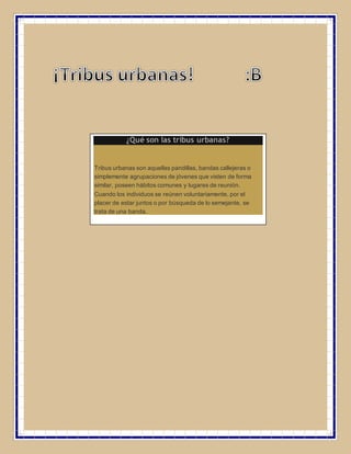 ¿Qué son las tribus urbanas?
Tribus urbanas son aquellas pandillas, bandas callejeras o
simplemente agrupaciones de jóvenes que visten de forma
similar, poseen hábitos comunes y lugares de reunión.
Cuando los individuos se reúnen voluntariamente, por el
placer de estar juntos o por búsqueda de lo semejante, se
trata de una banda.