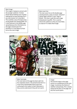 Main Image - 
This image is hoping to connect with 
the younger audience. It shows 
Dizzee Rascal looking up to no good 
looking like he spray painting, but if 
you look closely, he is cleaning it. 
This could be a way of trying to stop 
young people from doing graffiti. He 
is also featured in the double page 
spread because the information on 
the page is based upon him 
therefore it is only logical to have 
him as the main image. 
Main cover line - 
The main cover line on the double page 
spread presents a play on words. Instead of 
saying 'Rags to Riches' it says 'Tags to 
Riches'. This links in with the main image 
being based on graffiti. This is used to 
attract the audience as they are more likely 
to read on if it makes them laugh. 
Main Text body - 
The main text on this page has been split into 
four separate column. This presents the text in a 
much more interpretable layout and it less 
confusing for the reader to read. Otherwise is 
they cannot understand it they will not read it. 
Image - 
The second image on the page 
serves as a complement to the main 
image. It continues the theme of 
rebellion and partying. This is clearly 
shown by the beer on the page and 
also the sound system. 
 