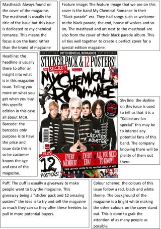 Masthead: Always found on 
the cover of the magazine. 
The masthead is usually the 
title of the issue but this issue 
is dedicated to my chemical 
romance. This means the 
focus is on the band rather 
than the brand of magazine 
Feature image: The feature image that we see on this 
cover is the band My Chemical Romance in their 
“Black parade” era. They had songs such as welcome 
to the black parade, the end, house of wolves and so 
on. The masthead and art next to the masthead are 
also from the cover of their black parade album. This 
all ties well together to create a perfect cover for a 
special edition magazine. 
Headline: the 
headline is usually 
there to offer an 
insight into what 
is in this magazine 
issue. Telling you 
more on what you 
get when you buy 
this specific 
edition in this case 
all about MCR. 
Sky line: the skyline 
on this issue is used 
to tell us that it is a 
“Collectors fan 
special” this may be 
to interest any 
potential fans of this 
band. The company 
knowing there will be 
plenty of them out 
there. 
Barcode: the 
barcodes only 
purpose is to have 
the price and 
issue date this is 
so he customer 
knows the age 
and cost of the 
magazine. 
Puff: The puff is usually a giveaway to make 
people want to buy the magazine. This 
giveaway being a “sticker pack and 12 amazing 
posters” the idea is to try and sell the magazine 
as much they can so they offer these freebies to 
pull in more potential buyers. 
Colour scheme: the colours of this 
issue follow a red, black and white 
theme. The background of the 
magazine is a bright white making 
the other colours on the cover stand 
out. This is done to grab the 
attention of as many people as 
possible. 
 