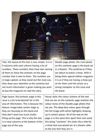 Text: the layout of this text is very simple. It is in 
4 columns with each column having a list of 
numbers. These numbers then have text coming 
of them to show the contents on the page 
number that is next to them. The numbers are 
in large capitals so they stand out the most you 
then draw your attention to the contents but 
not much information is given making you want 
to buy the magazine to read the story. 
Double page photo: the main photo 
on this contents page is the band sat 
in a theatre. This could be as if they 
are about to watch a show. With it 
being there special edition magazine 
it is as if they are having a show put 
on for them and this serves as a 
strong metaphor to this issue and 
the band. 
Page layout: the contents page in this 
issue is a lot to be desired for in the 
way of information. This is because the 
feature image takes centre stage as 
they are focusing on this band and 
they don’t want too much clutter 
filling up the page. This is why the text 
is in neat columns at the bottom of the 
page out of the way 
House style: the colour scheme of the text 
that we see on the contents page matches the 
colour tones of the Double page photo that 
we see. The deep blue colour goes through 
the full image with white highlights showing 
up in certain places. All of the text on the 
page is in the same font apart from one word 
this being “contents” this looks like a title for 
a show that you would see at a theatre alike 
to the one that they are in. 
 