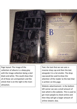 Page layout: The image of the 
collection of albums is a deep grey 
with the image collection being a dull 
black and white. This could show that 
all of these are unimportant and the 
article that is on the right is the main 
attraction. 
Text: the text that we see uses a 
massive drop cap and then the text 
alongside it is a lot smaller. The drop 
cap would be used to draw the 
attention of the reader to the text that 
is written on this page. 
Website advertisement: in the bottom 
left corner we see a small amount of 
text which is the website. This is used to 
get more people to check online and 
then they will get a larger amount of 
online viewers also. 

