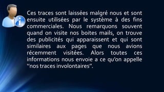 Ces traces sont laissées malgré nous et sont 
ensuite utilisées par le système à des fins 
commerciales. Nous remarquons souvent 
quand on visite nos boites mails, on trouve 
des publicités qui apparaissent et qui sont 
similaires aux pages que nous avions 
récemment visitées. Alors toutes ces 
informations nous envoie a ce qu’on appelle 
‘’nos traces involontaires’’. 
 