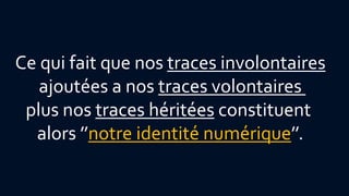 Ce qui fait que nos traces involontaires 
ajoutées a nos traces volontaires 
plus nos traces héritées constituent 
alors ’’notre identité numérique’’. 
 