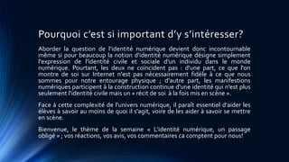 Pourquoi c’est si important d’y s’intéresser? 
Aborder la question de l’identité numérique devient donc incontournable 
même si pour beaucoup la notion d'identité numérique désigne simplement 
l'expression de l'identité civile et sociale d'un individu dans le monde 
numérique. Pourtant, les deux ne coïncident pas : d'une part, ce que l'on 
montre de soi sur Internet n'est pas nécessairement fidèle à ce que nous 
sommes pour notre entourage physique ; d'autre part, les manifestions 
numériques participent à la construction continue d'une identité qui n'est plus 
seulement l'identité civile mais un « récit de soi à la fois mis en scène ». 
Face à cette complexité de l'univers numérique, il paraît essentiel d'aider les 
élèves à savoir au moins de quoi il s'agit, voire de les aider à savoir se mettre 
en scène. 
Bienvenue, le thème de la semaine « L’identité numérique, un passage 
obligé » ; vos réactions, vos avis, vos commentaires ca comptent pour nous! 
 
